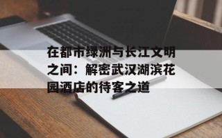 在都市绿洲与长江文明之间：解密武汉湖滨花园酒店的待客之道
