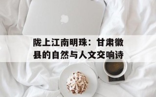 陇上江南明珠：甘肃徽县的自然与人文交响诗
