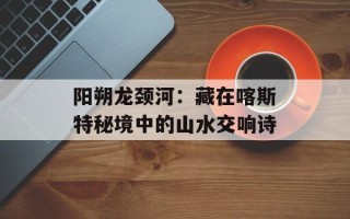 阳朔龙颈河：藏在喀斯特秘境中的山水交响诗