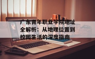 广东青年职业学院地址全解析：从地理位置到校园生活的深度指南