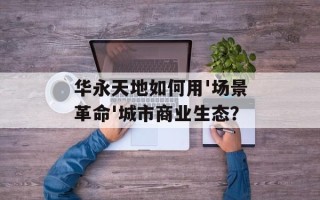 华永天地如何用'场景革命'城市商业生态？