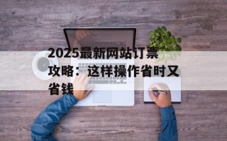 2025最新网站订票攻略：这样操作省时又省钱
