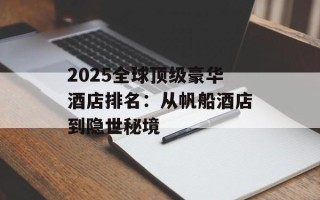 2025全球顶级豪华酒店排名：从帆船酒店到隐世秘境