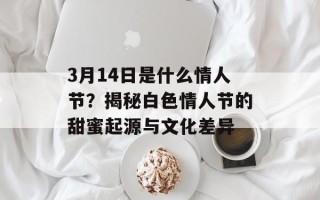 3月14日是什么情人节？揭秘白色情人节的甜蜜起源与文化差异