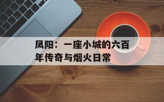 凤阳：一座小城的六百年传奇与烟火日常