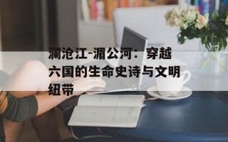 澜沧江-湄公河：穿越六国的生命史诗与文明纽带