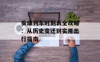 安康列车时刻表全攻略：从历史变迁到实用出行指南