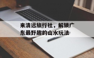 来清远旅行社，解锁广东最野趣的山水玩法