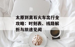 太原到离石火车出行全攻略：时刻表、线路解析与旅途见闻