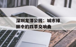 深圳龙潭公园：城市绿肺中的四季交响曲