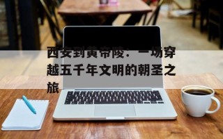 西安到黄帝陵：一场穿越五千年文明的朝圣之旅