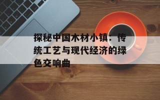 探秘中国木材小镇：传统工艺与现代经济的绿色交响曲