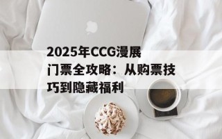2025年CCG漫展门票全攻略：从购票技巧到隐藏福利