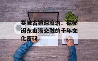 赛岐古镇深度游：探秘闽东山海交融的千年文化密码