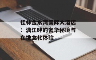 桂林金水湾国际大酒店：漓江畔的奢华秘境与在地文化体验