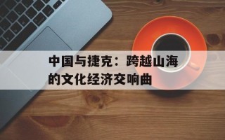 中国与捷克：跨越山海的文化经济交响曲
