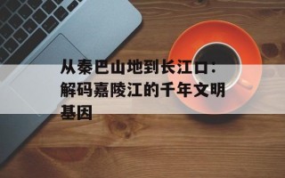 从秦巴山地到长江口：解码嘉陵江的千年文明基因