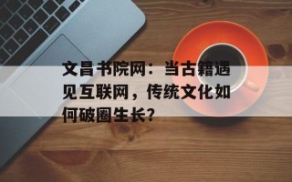 文昌书院网：当古籍遇见互联网，传统文化如何破圈生长？