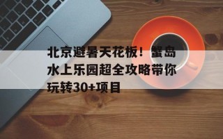 北京避暑天花板！蟹岛水上乐园超全攻略带你玩转30+项目