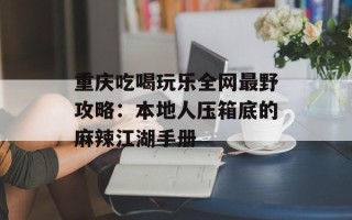 重庆吃喝玩乐全网最野攻略：本地人压箱底的麻辣江湖手册