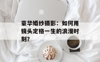 豪华婚纱摄影：如何用镜头定格一生的浪漫时刻？
