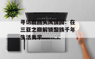 寻访鹿回头风情园：在三亚之巅解锁黎族千年生活美学