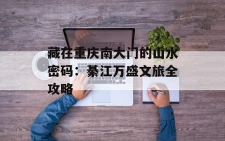 藏在重庆南大门的山水密码：綦江万盛文旅全攻略