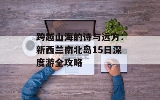 跨越山海的诗与远方：新西兰南北岛15日深度游全攻略