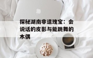 探秘湖南非遗瑰宝：会说话的皮影与能跳舞的木偶