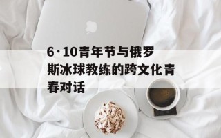 6·10青年节与俄罗斯冰球教练的跨文化青春对话