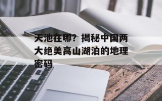 天池在哪？揭秘中国两大绝美高山湖泊的地理密码