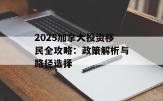 2025加拿大投资移民全攻略：政策解析与路径选择