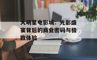 大明星电影城：光影盛宴背后的商业密码与极致体验