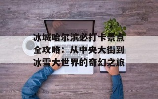 冰城哈尔滨必打卡景点全攻略：从中央大街到冰雪大世界的奇幻之旅