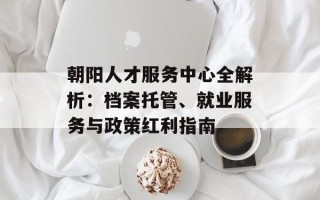 朝阳人才服务中心全解析：档案托管、就业服务与政策红利指南