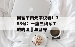国营中南光学仪器厂388号：一座三线军工城的涅槃与坚守