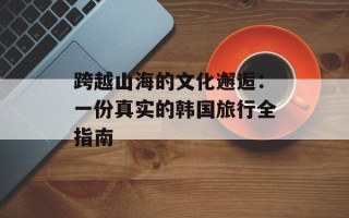 跨越山海的文化邂逅：一份真实的韩国旅行全指南