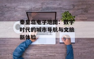 秦皇岛电子地图：数字时代的城市导航与文旅新体验