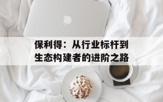 保利得：从行业标杆到生态构建者的进阶之路