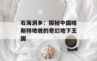 石海洞乡：探秘中国喀斯特地貌的奇幻地下王国