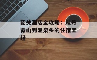 韶关酒店全攻略：从丹霞山到温泉乡的住宿圣经