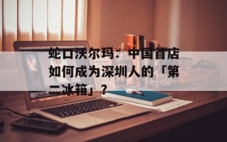 蛇口沃尔玛：中国首店如何成为深圳人的「第二冰箱」？