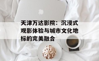 天津万达影院：沉浸式观影体验与城市文化地标的完美融合