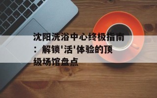 沈阳洗浴中心终极指南：解锁'活'体验的顶级场馆盘点