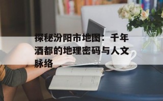 探秘汾阳市地图：千年酒都的地理密码与人文脉络