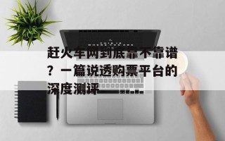 赶火车网到底靠不靠谱？一篇说透购票平台的深度测评