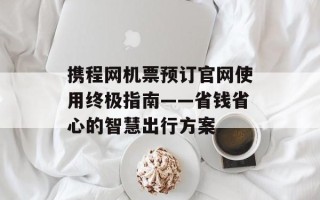 携程网机票预订官网使用终极指南——省钱省心的智慧出行方案