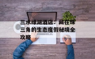 三水绿湖酒店：藏在珠三角的生态度假秘境全攻略