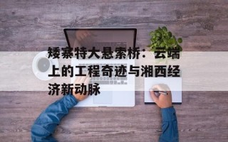 矮寨特大悬索桥：云端上的工程奇迹与湘西经济新动脉