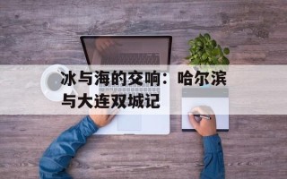 冰与海的交响：哈尔滨与大连双城记